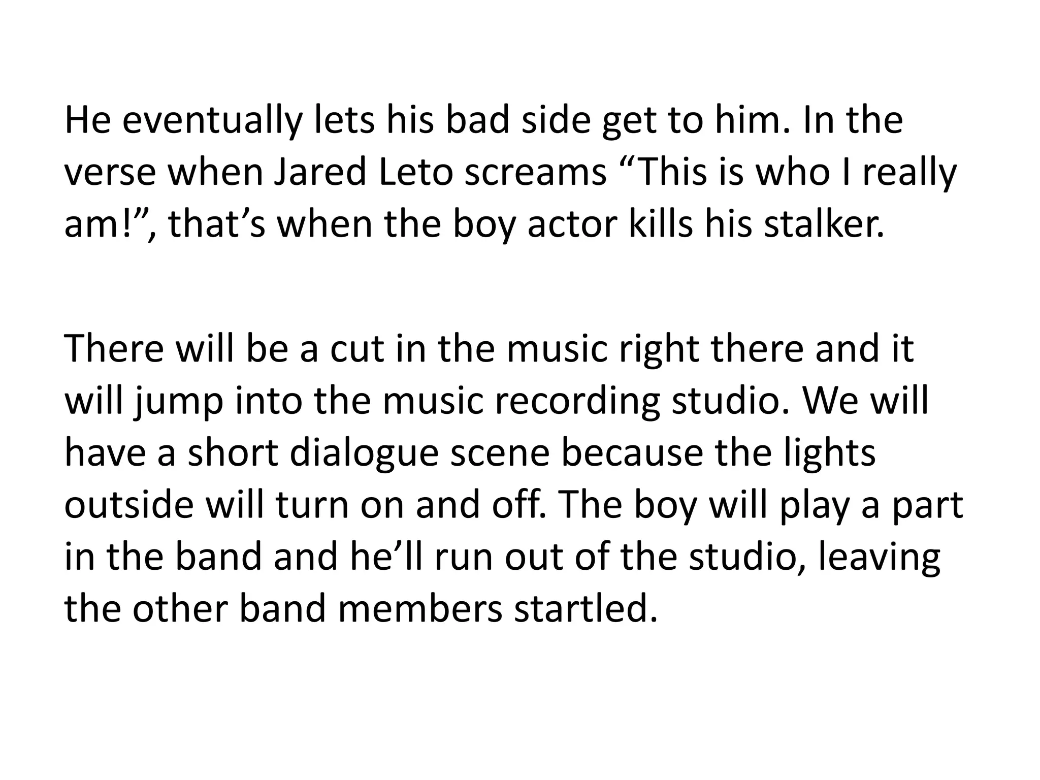 He eventually lets his bad side get to him. In the
verse when Jared Leto screams “This is who I really
am!”, that’s when the boy actor kills his stalker.

There will be a cut in the music right there and it
will jump into the music recording studio. We will
have a short dialogue scene because the lights
outside will turn on and off. The boy will play a part
in the band and he’ll run out of the studio, leaving
the other band members startled.
 