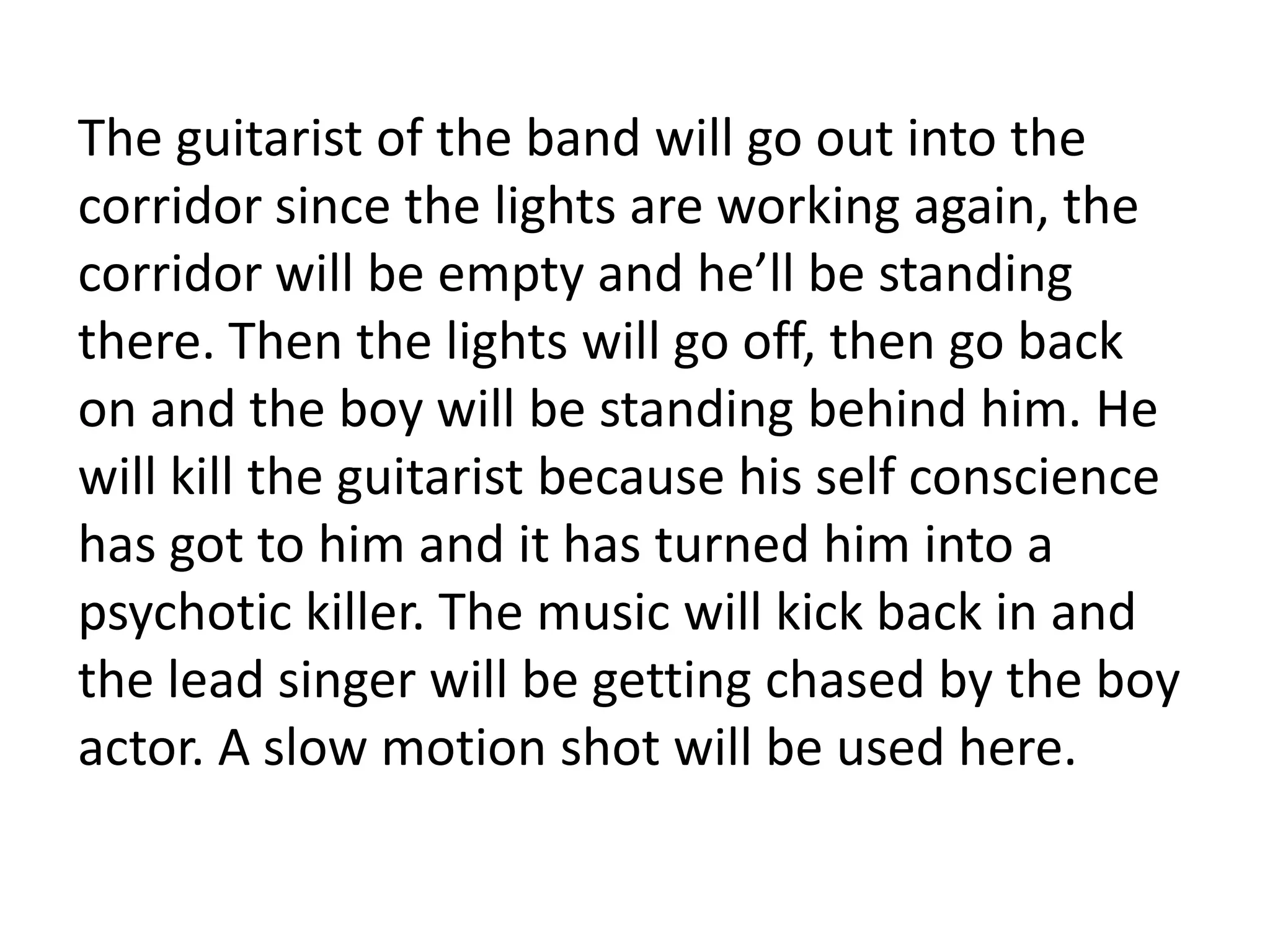 The guitarist of the band will go out into the
corridor since the lights are working again, the
corridor will be empty and he’ll be standing
there. Then the lights will go off, then go back
on and the boy will be standing behind him. He
will kill the guitarist because his self conscience
has got to him and it has turned him into a
psychotic killer. The music will kick back in and
the lead singer will be getting chased by the boy
actor. A slow motion shot will be used here.
 