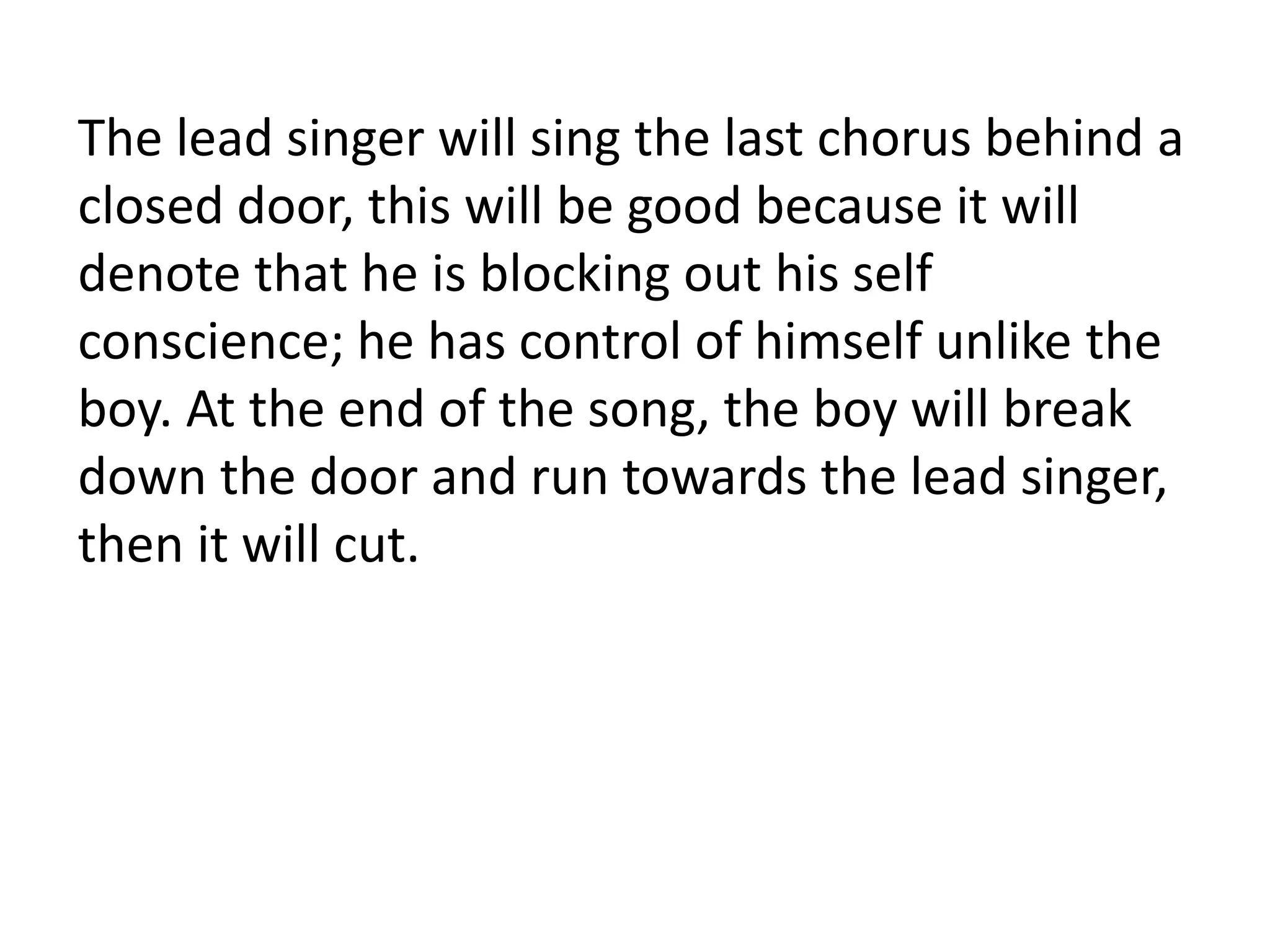 The lead singer will sing the last chorus behind a
closed door, this will be good because it will
denote that he is blocking out his self
conscience; he has control of himself unlike the
boy. At the end of the song, the boy will break
down the door and run towards the lead singer,
then it will cut.
 