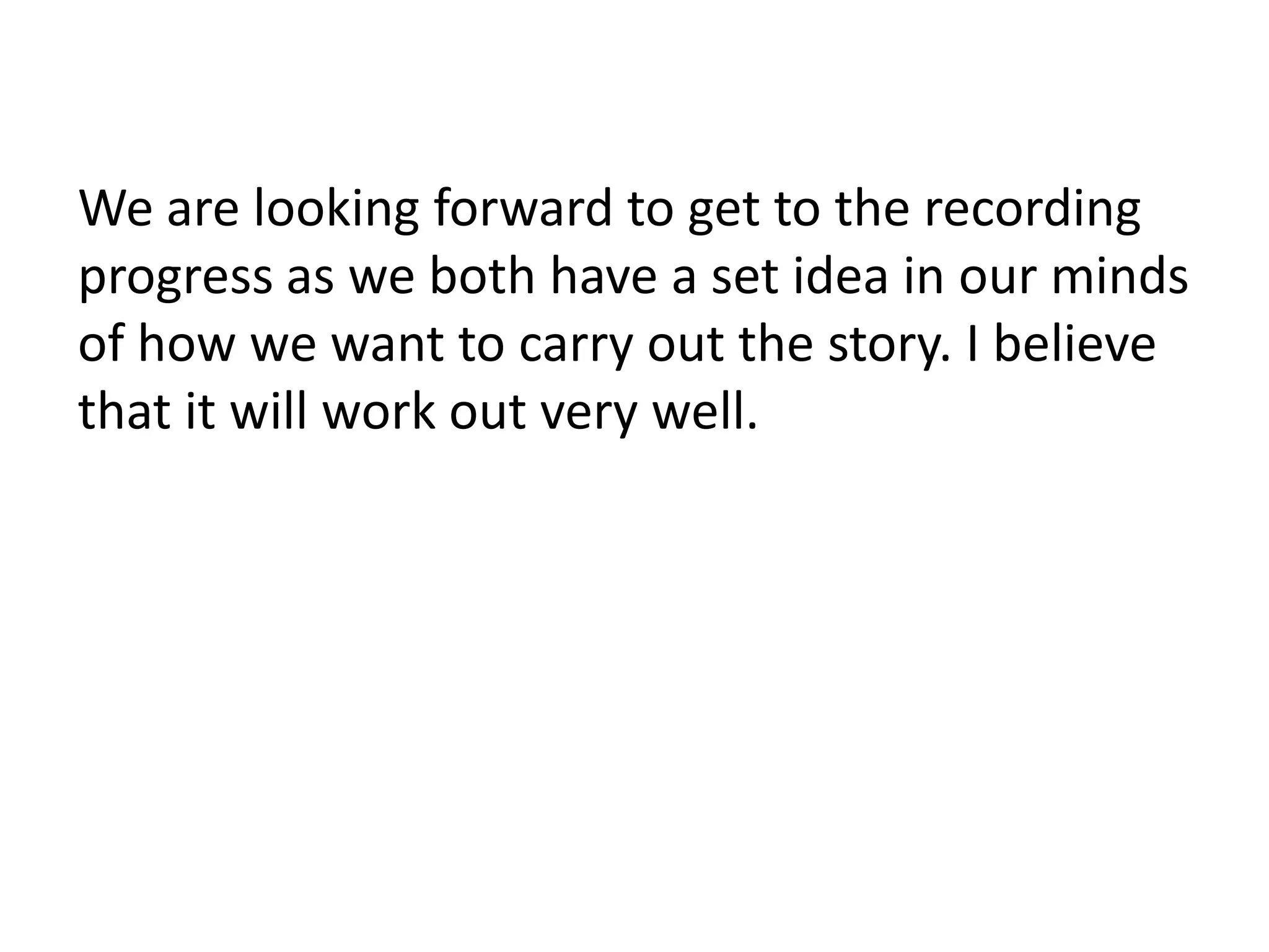We are looking forward to get to the recording
progress as we both have a set idea in our minds
of how we want to carry out the story. I believe
that it will work out very well.
 