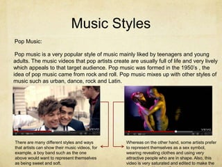 Music Styles
Pop Music:

 Pop music is a very popular style of music mainly liked by teenagers and young
adults. The music videos that pop artists create are usually full of life and very lively
which appeals to that target audience. Pop music was formed in the 1950’s , the
idea of pop music came from rock and roll. Pop music mixes up with other styles of
music such as urban, dance, rock and Latin.




There are many different styles and ways         Whereas on the other hand, some artists prefer
that artists can show their music videos, for    to represent themselves as a sex symbol,
example, a boy band such as the one              wearing revealing clothes and using very
above would want to represent themselves         attractive people who are in shape. Also, this
as being sweet and soft.                         video is very saturated and edited to make the
 