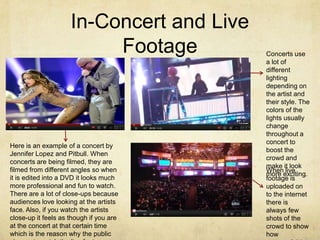 In-Concert and Live
                          Footage          Concerts use
                                           a lot of
                                           different
                                           lighting
                                           depending on
                                           the artist and
                                           their style. The
                                           colors of the
                                           lights usually
                                           change
                                           throughout a
                                           concert to
Here is an example of a concert by
                                           boost the
Jennifer Lopez and Pitbull. When
                                           crowd and
concerts are being filmed, they are
                                           make it look
filmed from different angles so when       When live
                                           more exciting.
it is edited into a DVD it looks much      footage is
more professional and fun to watch.        uploaded on
There are a lot of close-ups because       to the internet
audiences love looking at the artists      there is
face. Also, if you watch the artists       always few
close-up it feels as though if you are     shots of the
at the concert at that certain time        crowd to show
which is the reason why the public         how
 
