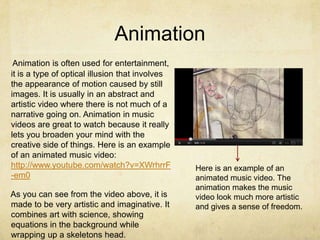 Animation
 Animation is often used for entertainment,
it is a type of optical illusion that involves
the appearance of motion caused by still
images. It is usually in an abstract and
artistic video where there is not much of a
narrative going on. Animation in music
videos are great to watch because it really
lets you broaden your mind with the
creative side of things. Here is an example
of an animated music video:
http://www.youtube.com/watch?v=XWrhrrF           Here is an example of an
-em0                                             animated music video. The
                                                 animation makes the music
As you can see from the video above, it is       video look much more artistic
made to be very artistic and imaginative. It     and gives a sense of freedom.
combines art with science, showing
equations in the background while
wrapping up a skeletons head.
 
