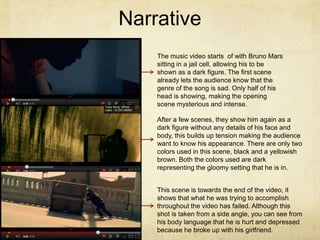 Narrative
    The music video starts of with Bruno Mars
    sitting in a jail cell, allowing his to be
    shown as a dark figure. The first scene
    already lets the audience know that the
    genre of the song is sad. Only half of his
    head is showing, making the opening
    scene mysterious and intense.

    After a few scenes, they show him again as a
    dark figure without any details of his face and
    body, this builds up tension making the audience
    want to know his appearance. There are only two
    colors used in this scene, black and a yellowish
    brown. Both the colors used are dark
    representing the gloomy setting that he is in.


    This scene is towards the end of the video, it
    shows that what he was trying to accomplish
    throughout the video has failed. Although this
    shot is taken from a side angle, you can see from
    his body language that he is hurt and depressed
    because he broke up with his girlfriend.
 