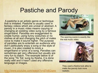 Pastiche and Parody
 A pastiche is an artistic genre or technique
that is imitated. Pastiche is usually used in
fantasy videos which are unreal or abstract. A
parody in a music video means copying or
changing an existing video sung by a famous
singer/band. Parodies are exaggerated to
create humor, using funny costumes or no          The opening scene is exactly like
clothes at all and changing the pitch of males    the real music video.
voice to make it sound higher. The purpose
of parodies are to entertain an audience who
don’t particularly enjoy a song or the style of
music, it is also created to mock a
singer/band or lyrics of a song. Parodies can
sometimes get very offensive but usually are
very fun to watch. The example below is of
the song ‘Tik Tok’ sung by Kesha, it is done
really well and it hasn’t used any offensive
language or images.
                                                    They used a Kesha look alike to
                                                    make the parody look more
http://www.youtube.com/watch?v=d7n8Gqew             realistic.
 