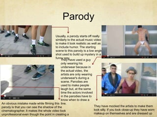 Parody
                                        Usually, a parody starts off really
                                        similarly to the actual music video
                                        to make it look realistic as well as
                                        to include humor. The starting
                                        scene to this parody is a low angle
                                        shot used to build up mystery in a
                                        funny way,
                                             They have used a guy
                                             only wearing his
                                             underwear because in
                                             the actual video, the
                                             artists are only wearing
                                             underwear's during a
                                             scene. Parodies are
                                             used to make people
                                             laugh but, at the same
                                             time the actors involved
                                             in the parodies have to
                                             know when to draw a
An obvious mistake made while filming this line.
parody is that you can see the shadow of the                          They have mocked the artists to make them
cinematographer. It makes the whole video look                        look silly. If you look close-up they have worn
unprofessional even though the point in creating a                    makeup on themselves and are dressed up
 