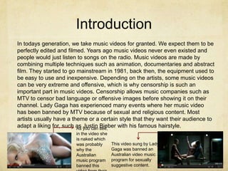 Introduction
In todays generation, we take music videos for granted. We expect them to be
perfectly edited and filmed. Years ago music videos never even existed and
people would just listen to songs on the radio. Music videos are made by
combining multiple techniques such as animation, documentaries and abstract
film. They started to go mainstream in 1981, back then, the equipment used to
be easy to use and inexpensive. Depending on the artists, some music videos
can be very extreme and offensive, which is why censorship is such an
important part in music videos. Censorship allows music companies such as
MTV to censor bad language or offensive images before showing it on their
channel. Lady Gaga has experienced many events where her music video
has been banned by MTV because of sexual and religious content. Most
artists usually have a theme or a certain style that they want their audience to
adapt a liking for, such as you can see,
                         As Justin Bieber with his famous hairstyle.
                       in the video she
                       is naked which
                       was probably       This video sung by Lady
                       why the            Gaga was banned an
                       Australian         Australian video music
                       music program      program for sexually
                       banned this        suggestive content.
 