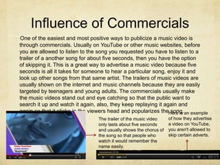 Influence of Commercials
One of the easiest and most positive ways to publicize a music video is
through commercials. Usually on YouTube or other music websites, before
you are allowed to listen to the song you requested you have to listen to a
trailer of a another song for about five seconds, then you have the option
of skipping it. This is a great way to advertise a music video because five
seconds is all it takes for someone to hear a particular song, enjoy it and
look up other songs from that same artist. The trailers of music videos are
usually shown on the internet and music channels because they are easily
targeted by teenagers and young adults. The commercials usually make
the music videos stand out and eye catching so that the public want to
search it up and watch it again, also, they keep replaying it again and
again so that it sticks in the viewers head and popularizes theHere is an example
                                                                 song.
                                 The trailer of the music video    of how they advertise
                                 only lasts about five seconds     a video on YouTube,
                                 and usually shows the chorus of   you aren't allowed to
                                 the song so that people who       skip certain adverts.
                                 watch it would remember the
                                 name easily.
 