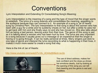 Conventions
Lyric Interpretation and Extending Or Consolidating Song's Meaning:

Lyric Interpretation is the meaning of a song and the type of mood that the singer wants
to establish. The lyrics of a song extends and consolidates the meaning, appealing to
the audience because they can connect to it. An example of a song is ‘jar of hearts’
sung by Christina Perri. The lyric interpretation to that song is about this women who has
been with a guy for a while and he suddenly cheats on her, but after a while he asks her
to get back with him and she finally says no and she has moved on. She also talks about
him as being a bad person, leaving scars from their love. The genre of this song is sad
as it is talking about a women who has been hurt by love. The lyrics are very important
to a song because it usually gives out a message or an experience that the singer is
having or is going through, it can be really personal at times. Many singers just stick to
one type of genre and interpret the lyrics according to what is happening in their lives, it
makes it much more easier to create a song that way.

Here is the link of Jar of Hearts:

http://www.youtube.com/watch?v=8v_4O44sfjM&ob=av2e

                                                   The use of direct address, makes her
                                                   look confident and the close-up shows
                                                   her emotions clearly. Just by looking at
                                                   the opening of this song you can tell
                                                   that meaning and the genre is sad and
                                                   hopeless.
 