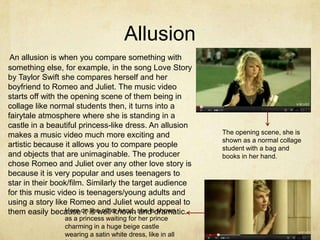 Allusion
 An allusion is when you compare something with
something else, for example, in the song Love Story
by Taylor Swift she compares herself and her
boyfriend to Romeo and Juliet. The music video
starts off with the opening scene of them being in
collage like normal students then, it turns into a
fairytale atmosphere where she is standing in a
castle in a beautiful princess-like dress. An allusion
makes a music video much more exciting and                 The opening scene, she is
                                                           shown as a normal collage
artistic because it allows you to compare people           student with a bag and
and objects that are unimaginable. The producer            books in her hand.
chose Romeo and Juliet over any other love story is
because it is very popular and uses teenagers to
star in their book/film. Similarly the target audience
for this music video is teenagers/young adults and
using a story like Romeo and Juliet would appeal to
them easily because on is well known she isdramatic.
                  Here it the other hand, and shown
                as a princess waiting for her prince
                charming in a huge beige castle
                wearing a satin white dress, like in all
 