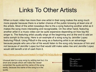 Links To Other Artists
When a music video has more then one artist in their song makes the song much
more popular because there is a better chance of the public knowing at least one of
the artists. Most of the artist nowadays like to the a song featuring another artist as it
makes the song more interesting and recognizable. On the other hand, featuring
another artist in a music video can be quite expensive depending on how big the
singer is. The featuring artist usually sings at the beginning and at the end to add an
extra oomph to the song. Here is an example of a song sung by Jennifer Lopez
featuring Pitbull. Using Pitbull in the song as a featuring artist is an advantage
because people who are a fan of his would listen to the song only because of him and
not because of Jennifer Lopez but that would still make sales rise and Jennifer Lopez
would still benefit a lot of cash from it.

http://www.youtube.com/watch?v=bjgFH01k0gU&ob=av3e

Unusual start to a pop song by adding text but, it is
short and simple which will make the viewer
remember the quote and the name of the song
easily, because the name of the song is in the
quote.
 