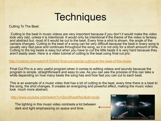 Techniques
Cutting To The Beat:

 Cutting to the beat in music videos are very important because if you don’t it would make the video
look very odd, unless it is intentional. It would only be intentional if the theme of the video is fantasy
and abstract but, most of it would be cut to the beat. Every time a shot is shown, the angle of the
camera changes. Cutting to the beat of a song can be very difficult because the beat in every song is
usually very fast pace and continues throughout the song, so it is not only for a short amount of time.
Cutting to the big beats is easy but when you have to cut the little beats it is very hard because they
aren't easily seen. Here is a video tutorial of cutting to the beat using final cut pro:

http://vodpod.com/watch/4103443-final-cut-tutorial-cutting-to-the-beat-of-the-music

Final Cut Pro is a very useful program when it comes to editing videos and sounds because the
program is simple, straightforward and easy to use. As you can see the process of this can take a
while depending on how many beats the song has and how fast you can cut to each beat.

This is an example of a music video that has a lot of cutting to the beat, every time there is a beat to
the song, the shot changes. It creates an energizing and powerful effect, making the music video
look much more abstract.

 http://www.youtube.com/watch?v=QzvGKas5RsU&ob=av2e

    The lighting in this music video contrasts a lot between
    dark and light emphasizing on space and time.
 