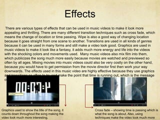 Effects
  There are various types of effects that can be used in music videos to make it look more
  appealing and thrilling. There are many different transition techniques such as cross fade, which
  means the change of location or time passing. Wipe is also a good way of changing location
  because it goes straight from one scene to another. Transitions are used in all kinds of genres
  because it can be used in many forms and still make a video look good. Graphics are used in
  music videos to make it look like a fantasy, it adds much more energy and life into the videos
  with the shocking colors and movements used. Many music videos also mix film into them,
  which publicizes the song much more easily because movies are watched and previewed so
  often by all ages. Mixing movies into music videos could also be very costly on the other hand,
  because you would have to get permission from the movie director first then work your way
  downwards. The effects used in this music video are highly effective because they use graphics
  and transitions so often to try and make the point that time is running out, which is the message
  of the song.




Graphics used to show the title of the song, it             Cross fade – showing time is passing which is
counts down throughout the song making the                  what the song is about. Also, using
video look much more interesting.                           techniques make the video look much more
 