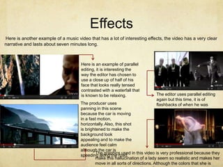 Effects
Here is another example of a music video that has a lot of interesting effects, the video has a very clear
narrative and lasts about seven minutes long.



                                      Here is an example of parallel
                                      editing, it is interesting the
                                      way the editor has chosen to
                                      use a close up of half of his
                                      face that looks really tensed
                                      contrasted with a waterfall that
                                      is known to be relaxing.              The editor uses parallel editing
                                                                            again but this time, it is of
                                     The producer uses                      flashbacks of when he was
                                     panning in this scene                  young.
                                     because the car is moving
                                     in a fast motion,
                                     horizontally. Also, this shot
                                     is brightened to make the
                                     background look
                                     appealing and to make the
                                     audience feel calm
                                     although the car is
                                             The graphics used in this video is very professional because they
                                     speeding along the road.
                                             make this hallucination of a lady seem so realistic and makes her
                                             move in all sorts of directions. Although the colors that she is
 