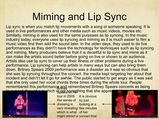 Miming and Lip Sync
Lip sync is when you match lip movements with a song or someone speaking. It is
used in live performances and other media such as music videos, movies etc.
Similarly, miming is also used for the same purposes as lip syncing. In the music
industry today, everyone uses lip syncing and miming as it is much easier to film a
music video first then add the sound later. In the olden days, they used to do live
performances as they didn't’t have the technology for techniques such as lip syncing
and miming. Many producers believe that it is deceitful to lip sync and mime as it
can make the artists sound better before going on live or shown to an audience.
Artists also use lip sync to cover up their illness or other problems during a live
performance. Lip syncing can help artists in many ways but can also bring them
down. Britney Spears 2009 performance was a disaster as it was so obvious that
she was lip syncing throughout the concert, the media kept targeting her about that
incident and didn't’t let it go for awhile. The public started to get angry as it was said
that she only used her vocal chords three times during the whole tour. People
remembered this performance and remembered Britney Spears concerts as being
                                 Britney
lip synced throughout which is not something that she appreciated.
                                 Spears on her
                               tour in 2009.     It is obvious
                               Her sense of      by just
                               dressing is       looking at a
                               very revealing    few minutes
                               which is what     of her
                               might attract a   concert that
 