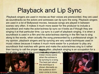 Playback and Lip Sync
 Playback singers are used in movies as their voices are prerecorded, they are used
as soundtracks so the actors and actresses can lip sync the song. Playback singers
are used in a lot of Bollywood movies, because songs are played in between
scenes very often. It makes it much more easier for the producer to include a
soundtrack and make the actor/actress lip sync so it looks as if though they are
singing it at that particular time. Lip sync is a part of playback singing, it is when a
soundtrack is used in a film and the actor/actress starring in the film has to sing
along to the words, when actually the song prerecorded by a professional singer. In
my opinion, playback singers and lip syncing are very useful techniques used in
music videos because it makes it much more easier for a producer to play any
soundtrack that matches with genre and make the actor/actress sing to it rather
then having to call the proper singer. Also, playback singing is an occupation for a
                                  Here are
lot of older people in the musicscreenshotsespecially in Bollywood songs and films.
                                   industry, from a
                               Indian movie scene
                               when the actress is
                               lip syncing to a song.
                               The best part about
                               this technique is
                               shown discreetly so
                               the audience don’t
                               even come to know
 