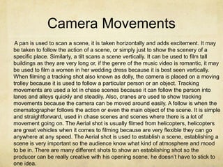 Camera Movements
 A pan is used to scan a scene, it is taken horizontally and adds excitement. It may
be taken to follow the action of a scene, or simply just to show the scenery of a
specific place. Similarly, a tilt scans a scene vertically. It can be used to film tall
buildings as they are very long or, if the genre of the music video is romantic, it may
be used to film a women in her wedding dress because it is best seen vertically.
When filming a tracking shot also known as dolly, the camera is placed on a moving
trolley because it is used to follow a particular person or an object. Tracking
movements are used a lot in chase scenes because it can follow the person into
lanes and alleys quickly and steadily. Also, cranes are used to show tracking
movements because the camera can be moved around easily. A follow is when the
cinematographer follows the action or even the main object of the scene. It is simple
and straightforward, used in chase scenes and scenes where there is a lot of
movement going on. The Aerial shot is usually filmed from helicopters, helicopters
are great vehicles when it comes to filming because are very flexible they can go
anywhere at any speed. The Aerial shot is used to establish a scene, establishing a
scene is very important so the audience know what kind of atmosphere and mood
to be in. There are many different shots to show an establishing shot so the
producer can be really creative with his opening scene, he doesn’t have to stick to
one idea.
 
