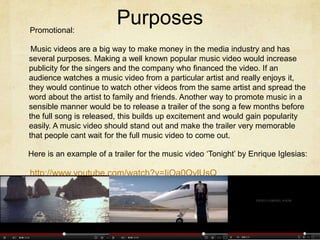 Promotional:
                          Purposes
 Music videos are a big way to make money in the media industry and has
several purposes. Making a well known popular music video would increase
publicity for the singers and the company who financed the video. If an
audience watches a music video from a particular artist and really enjoys it,
they would continue to watch other videos from the same artist and spread the
word about the artist to family and friends. Another way to promote music in a
sensible manner would be to release a trailer of the song a few months before
the full song is released, this builds up excitement and would gain popularity
easily. A music video should stand out and make the trailer very memorable
that people cant wait for the full music video to come out.

Here is an example of a trailer for the music video ‘Tonight’ by Enrique Iglesias:

http://www.youtube.com/watch?v=IjOa0QylUsQ
 
