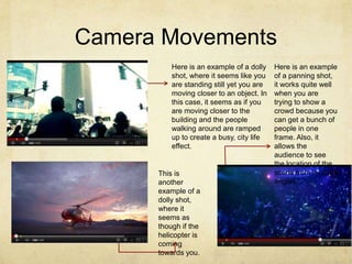 Camera Movements
          Here is an example of a dolly    Here is an example
          shot, where it seems like you    of a panning shot,
          are standing still yet you are   it works quite well
          moving closer to an object. In   when you are
          this case, it seems as if you    trying to show a
          are moving closer to the         crowd because you
          building and the people          can get a bunch of
          walking around are ramped        people in one
          up to create a busy, city life   frame. Also, it
          effect.                          allows the
                                           audience to see
                                           the location of the
      This is                              scene from multiple
      another                              angles.
      example of a
      dolly shot,
      where it
      seems as
      though if the
      helicopter is
      coming
      towards you.
 