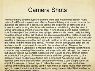 Camera Shots
There are many different types of camera shots and movements used in music
videos for different purposes and effects. An establishing shot is used to show the
audience the context of a scene, it is used at the beginning or at the end of a
scene. An extreme long shot is usually used as an establishing shot because it
shows landscapes and other exterior area. A long shot is a shot that is realistic in
size, for example if the producer was trying to show a male human body, the body
would be around six foot tall which is the approximate height for males. A long shot
shows the majority of the background and the details in it. A medium shot is usually
used for a dialogue scene that isn't trying to build up tension or suspense because
it is filmed from the knees and above. There isn't much background detail but the
audience would have been introduced to the location before. The over the
shoulder shot is a variation of a medium shot, it is when the camera is behind one
character only revealing the character on the opposite side talking to the camera
but usually with no eye contact. A close up shot is used to show emotion clearly,
for example, if the genre of the music video is sad then getting a close up of a
person crying is much more effective then a long shot. An extreme close up is
used for even more dramatic effect because it only films a part of a person or an
object, for example, a human eye. It makes the music video look much more
serious and thrilling. It is usually used in rock music or in pop music when they are
trying to make the artist look attractive by showing one eye full of black eyeliner or
 