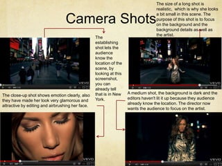 The size of a long shot is
                                                                                   realistic, which is why she looks
                                                                                   a bit small in this scene. The
                                  Camera Shots                                     purpose of this shot is to focus
                                                                                   on the background and the
                                                                                   background details as well as
                                                                                   the artist.
                                                  The
                                                  establishing
                                                  shot lets the
                                                  audience
                                                  know the
                                                  location of the
                                                  scene, by
                                                  looking at this
                                                  screenshot,
                                                  you can
                                                  already tell
                                                  that is in New    A medium shot, the background is dark and the
The close-up shot shows emotion clearly, also
                                                  York.             editors haven't lit it up because they audience
they have made her look very glamorous and
                                                                    already know the location. The director now
attractive by editing and airbrushing her face.
                                                                    wants the audience to focus on the artist.
 