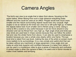 Camera Angles
 The bird’s eye view is an angle that is taken from above, focusing on the
action below. When filming from such a high distance everything looks
different and this could be used as an effect. People would look much more
smaller and the nature surrounding objects would look very unusual. High
angles is not as radical as the birds eye view but is still quite high up. It makes
the objects below look much smaller and is filmed using a crane. Using a
crane to film a scene is very useful because it can be move around in any
direction and can be filmed from very high up. High angle shots and birds eye
view shots are used best in chase scenes because they can follow the action
fast and view the whole frame from above. It can also be used to emphasize a
location because you view a whole area clearly within one frame. The eye
level shot is taken from eye level, making the size of the artist on screen much
more realistic to its surroundings. It is a very simple and useful shot that can
be taken without any machinery or large equipment. A low angle shot can
make an artist look superior and confident because it is taken from below. It
can be used in a mysterious video to give a sense of insecurity and confusion.
A canted angle is when the camera is tilted, it is used a lot in horror movies to
make it look realistic and terrifying.
 