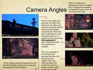Here is a close-up of
                                                                            buildings that had to be taken
                                                                            from a helicopter because it

                            Camera Angles                                   is impossible to get a shot of
                                                                            it from any other way.




                                             This is a low angle shot
                                             because it is taken from
                                             below but, the editor has
                                             used the threshold effect to
                                             make everything black
                                             except the sky which has
                                             been brightened to make
                                             the figure stand out. It
                                             makes her look very lonely
                                             This depressed.
                                             and is a low angle
                                             shot, making the artist
                                             look superior and
                                             arrogant.

                                             This is an example of
                                             an eye level shot
                                             because the size of his
                                             face close-up is
                                             realistic. Also, the
This is a high angle shot because you can    close-up allows the
see the buildings clearly but the cars and   audience to see his
the people are very miniature.               emotion clearly, which
 