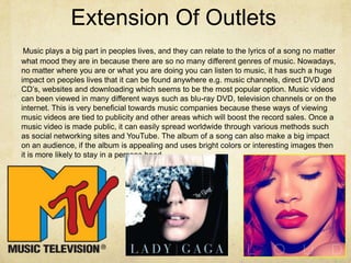 Extension Of Outlets
 Music plays a big part in peoples lives, and they can relate to the lyrics of a song no matter
what mood they are in because there are so no many different genres of music. Nowadays,
no matter where you are or what you are doing you can listen to music, it has such a huge
impact on peoples lives that it can be found anywhere e.g. music channels, direct DVD and
CD’s, websites and downloading which seems to be the most popular option. Music videos
can been viewed in many different ways such as blu-ray DVD, television channels or on the
internet. This is very beneficial towards music companies because these ways of viewing
music videos are tied to publicity and other areas which will boost the record sales. Once a
music video is made public, it can easily spread worldwide through various methods such
as social networking sites and YouTube. The album of a song can also make a big impact
on an audience, if the album is appealing and uses bright colors or interesting images then
it is more likely to stay in a persons head.
 