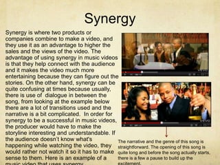Synergy
Synergy is where two products or
companies combine to make a video, and
they use it as an advantage to higher the
sales and the views of the video. The
advantage of using synergy in music videos
is that they help connect with the audience
and it makes the video much more
entertaining because they can figure out the
stories. On the other hand, synergy can be
quite confusing at times because usually,
there is use of dialogue in between the
song, from looking at the example below
there are a lot of transitions used and the
narrative is a bit complicated. In order for
synergy to be a successful in music videos,
the producer would have to make the
storyline interesting and understandable. If
the audience doesn’t know what's             The narrative and the genre of this song is
happening while watching the video, they straightforward. The opening of this song is
would rather not watch it so it has to make quite long and before the song actually starts,
sense to them. Here is an example of a       there is a few a pause to build up the
 