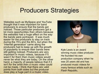 Producers Strategies
Websites such as MySpace and YouTube
thought that it was important for band
producers to ensure that the bands got
noticed. Those particular producers got a
lot more opportunities then others because
the websites had a huge effect on the way
the bands were portrayed. It was much
easier for the producers to stay on track
during the 70’s and the 80’s, but when the
‘internet generation’ came along the
producers had to keep up with the growth
of popularity to ensure their bands were        Kyle Lewis is an award
still getting noticed. Producers are very       winning music video producer.
important in music videos, because if it        He founded his own
wasn’t for them then music videos would
never be what they are today. On the other      production company when he
hand, a majority of people believe that if it   was 20 years old and has
isn't for the artist then a music video could   produced music videos for
not be made. I think that there are valid       many famous artists such as
points from both sides but the producer         Flash Republic.
does play a huge part in a music video.
 
