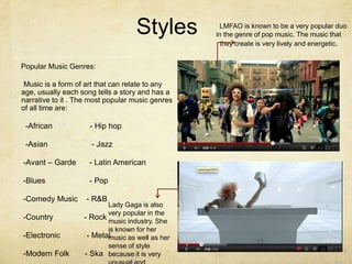 Styles          LMFAO is known to be a very popular duo
                                                  in the genre of pop music. The music that
                                                    they create is very lively and energetic.


Popular Music Genres:

 Music is a form of art that can relate to any
age, usually each song tells a story and has a
narrative to it . The most popular music genres
of all time are:

 -African            - Hip hop

 -Asian              - Jazz

-Avant – Garde       - Latin American

-Blues               - Pop

-Comedy Music       - R&B
                          Lady Gaga is also
                          very popular in the
-Country           - Rock music industry. She
                          is known for her
-Electronic         - Metal
                          music as well as her
                          sense of style
-Modern Folk       - Ska because it is very
 