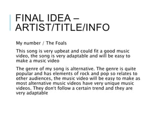 FINAL IDEA –
ARTIST/TITLE/INFO
My number / The Foals
This song is very upbeat and could fit a good music
video, the song is very adaptable and will be easy to
make a music video
The genre of my song is alternative. The genre is quite
popular and has elements of rock and pop so relates to
other audiences, the music video will be easy to make as
most alternative music videos have very unique music
videos. They don’t follow a certain trend and they are
very adaptable
 