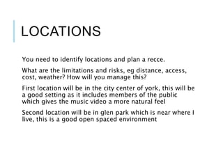 LOCATIONS
You need to identify locations and plan a recce.
What are the limitations and risks, eg distance, access,
cost, weather? How will you manage this?
First location will be in the city center of york, this will be
a good setting as it includes members of the public
which gives the music video a more natural feel
Second location will be in glen park which is near where I
live, this is a good open spaced environment
 