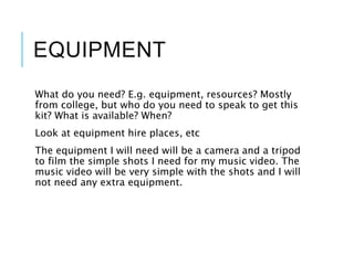 EQUIPMENT
What do you need? E.g. equipment, resources? Mostly
from college, but who do you need to speak to get this
kit? What is available? When?
Look at equipment hire places, etc
The equipment I will need will be a camera and a tripod
to film the simple shots I need for my music video. The
music video will be very simple with the shots and I will
not need any extra equipment.
 