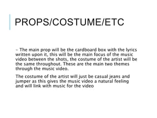 PROPS/COSTUME/ETC
- The main prop will be the cardboard box with the lyrics
written upon it, this will be the main focus of the music
video between the shots, the costume of the artist will be
the same throughout. These are the main two themes
through the music video.
The costume of the artist will just be casual jeans and
jumper as this gives the music video a natural feeling
and will link with music for the video
 