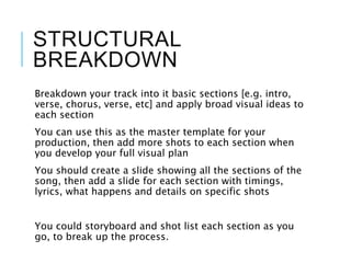 STRUCTURAL
BREAKDOWN
Breakdown your track into it basic sections [e.g. intro,
verse, chorus, verse, etc] and apply broad visual ideas to
each section
You can use this as the master template for your
production, then add more shots to each section when
you develop your full visual plan
You should create a slide showing all the sections of the
song, then add a slide for each section with timings,
lyrics, what happens and details on specific shots
You could storyboard and shot list each section as you
go, to break up the process.
 