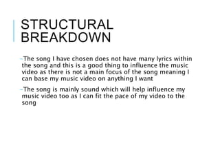 STRUCTURAL
BREAKDOWN
-The song I have chosen does not have many lyrics within
the song and this is a good thing to influence the music
video as there is not a main focus of the song meaning I
can base my music video on anything I want
-The song is mainly sound which will help influence my
music video too as I can fit the pace of my video to the
song
 