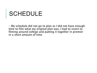 SCHEDULE
- My schedule did not go to plan as I did not have enough
time to film what my original plan was, I had to revert to
filming around college and putting it together in premier
in a short amount of time
 