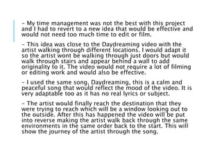 - My time management was not the best with this project
and I had to revert to a new idea that would be effective and
would not need too much time to edit or film.
- This idea was close to the Daydreaming video with the
artist walking through different locations. I would adapt it
so the artist wont be walking through just doors but would
walk through stairs and appear behind a wall to add
originality to it. The video would not require a lot of filming
or editing work and would also be effective.
- I used the same song, Daydreaming, this is a calm and
peaceful song that would reflect the mood of the video. It is
very adaptable too as it has no real lyrics or subject.
- The artist would finally reach the destination that they
were trying to reach which will be a window looking out to
the outside. After this has happened the video will be put
into reverse making the artist walk back through the same
environments in the same order back to the start. This will
show the journey of the artist through the song.
 