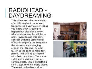 RADIOHEAD -
DAYDREAMING
This video uses the same video
effect throughout the whole
track, this is a very nice effect as
you know what is going to
happen but also don’t know
what environment he will be in
next. I want to use this same
concept with the same visual
effect throughout the song with
the environment changing
around me. This will be a bit
faster as the song is more fast
paced. This will be partnered
with fast transitions. The music
video use a various types of
camera shots, this is something
I will adapt into my music video.
The music video has a slow
 