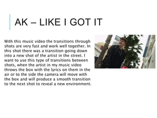 AK – LIKE I GOT IT
With this music video the transitions through
shots are very fast and work well together. In
this shot there was a transition going down
into a new shot of the artist in the street. I
want to use this type of transitions between
shots, when the artist in my music video
throws the box with the lyrics on them in the
air or to the side the camera will move with
the box and will produce a smooth transition
to the next shot to reveal a new environment.
 