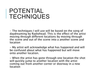 POTENTIAL
TECHNIQUES
- The techniques I will use will be based on the song of
daydreaming by Radiohead. This is the effect of the artist
moving through different locations by moving through
the scene and out of the scene into a another scene and
location
- My artist will acknowledge what has happened and will
be confused about what has happened but will move
onto another location.
- When the artist has gone through one location the shot
will quickly jump to another location with the artist
coming out from another corner or doorway in a new
location
 