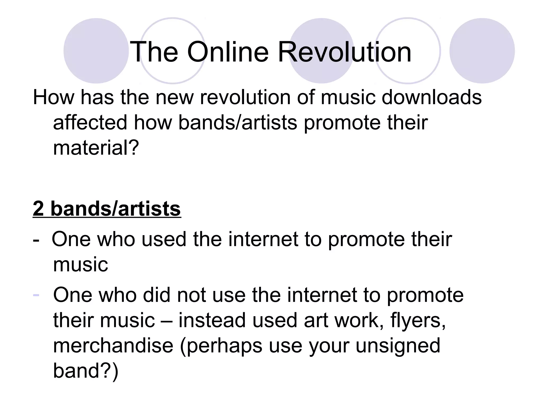 The Online Revolution
How has the new revolution of music downloads
affected how bands/artists promote their
material?
2 bands/artists
- One who used the internet to promote their
music
- One who did not use the internet to promote
their music – instead used art work, flyers,
merchandise (perhaps use your unsigned
band?)
 