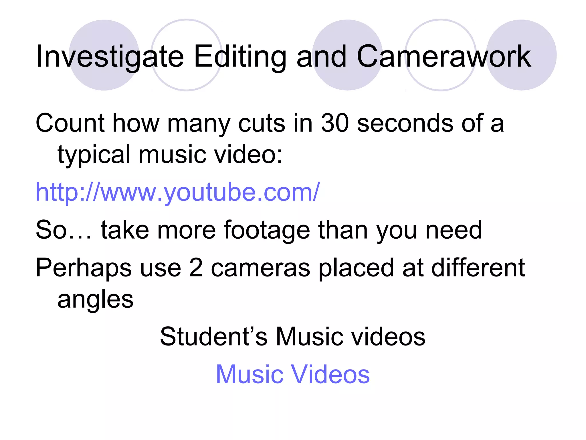 Investigate Editing and Camerawork
Count how many cuts in 30 seconds of a
typical music video:
http://www.youtube.com/
So… take more footage than you need
Perhaps use 2 cameras placed at different
angles
Student’s Music videos
Music Videos
 