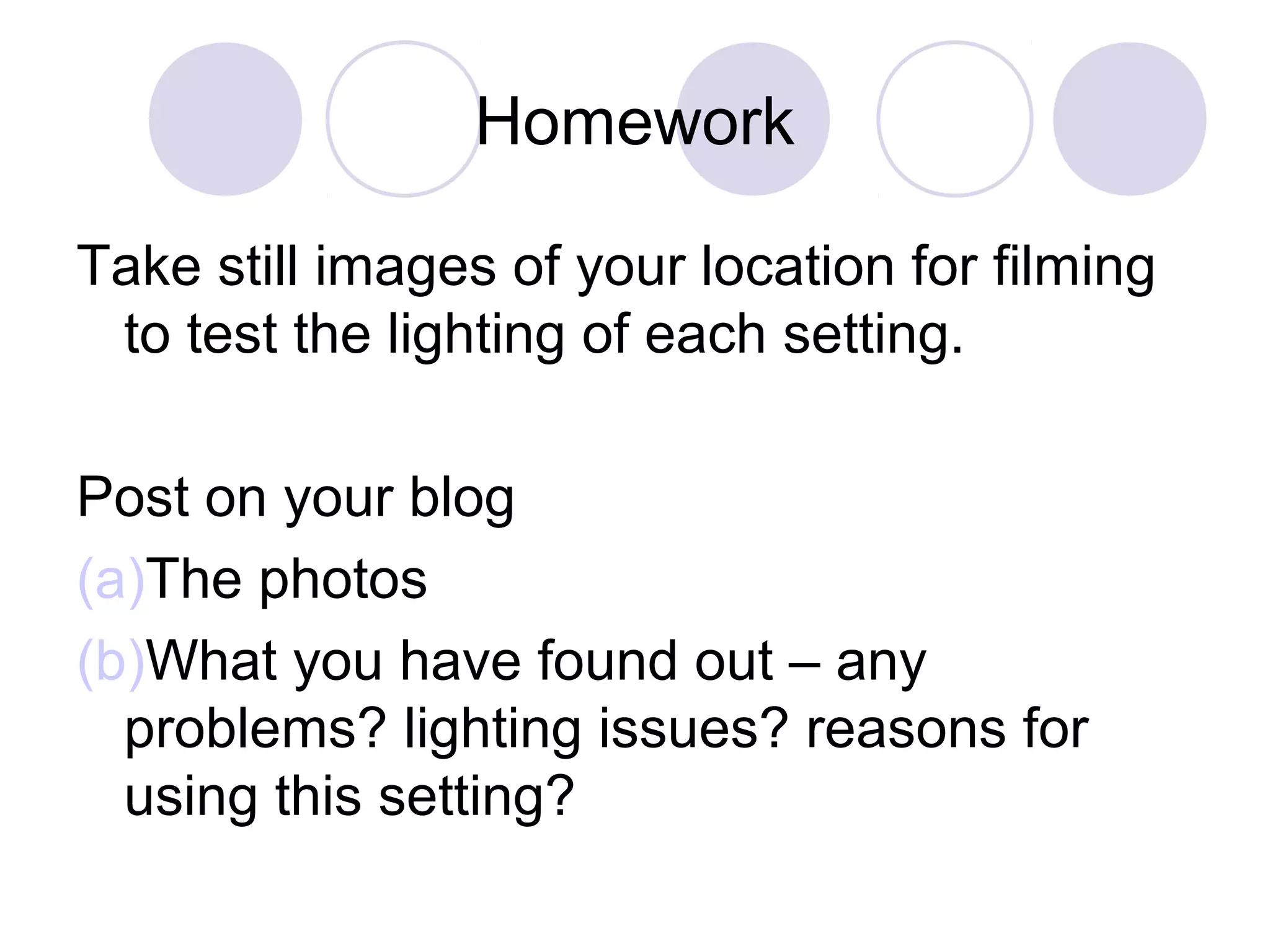 Homework
Take still images of your location for filming
to test the lighting of each setting.
Post on your blog
(a)The photos
(b)What you have found out – any
problems? lighting issues? reasons for
using this setting?
 