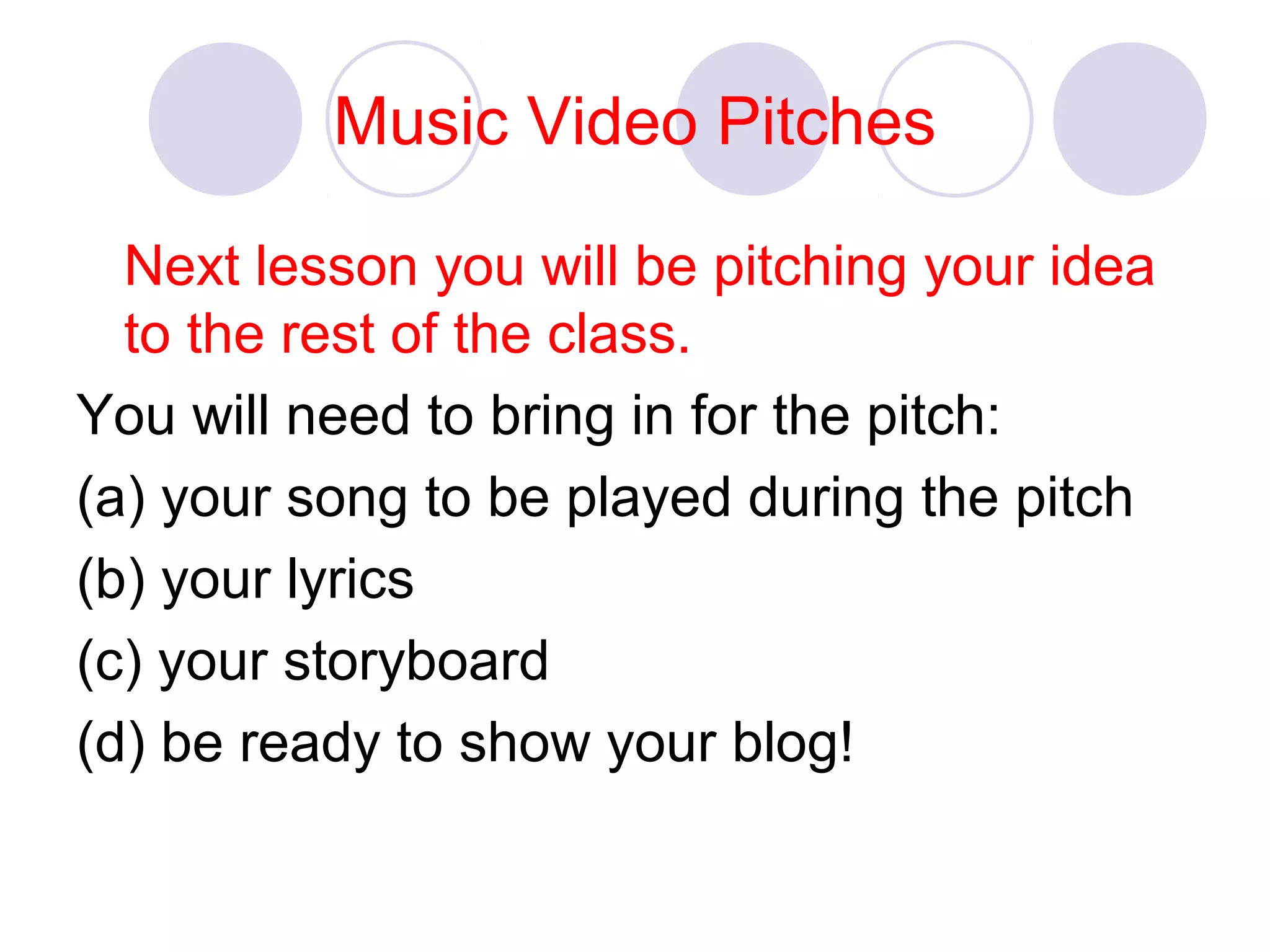 Music Video Pitches
Next lesson you will be pitching your idea
to the rest of the class.
You will need to bring in for the pitch:
(a) your song to be played during the pitch
(b) your lyrics
(c) your storyboard
(d) be ready to show your blog!
 