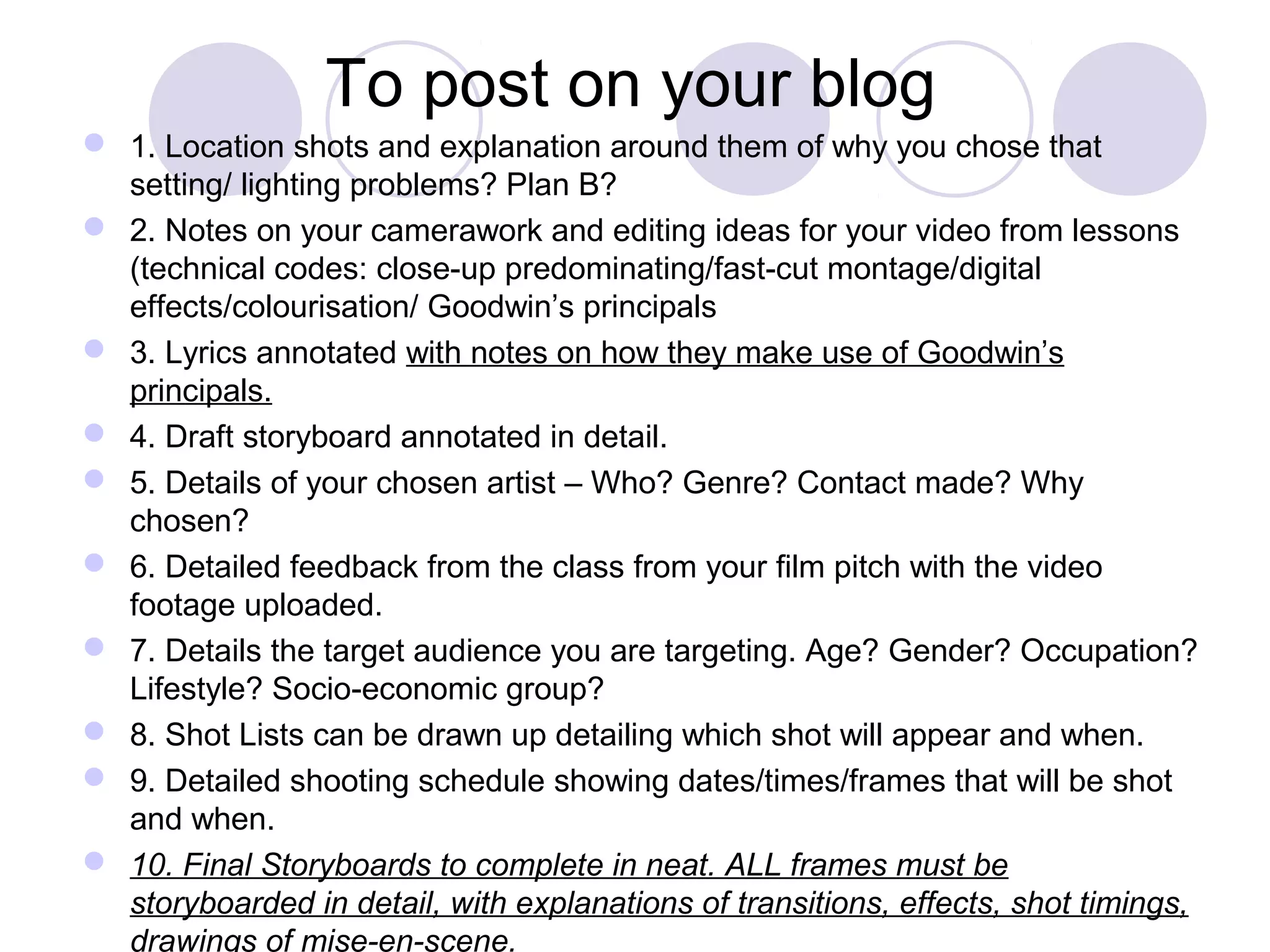 To post on your blog
 1. Location shots and explanation around them of why you chose that
setting/ lighting problems? Plan B?
 2. Notes on your camerawork and editing ideas for your video from lessons
(technical codes: close-up predominating/fast-cut montage/digital
effects/colourisation/ Goodwin’s principals
 3. Lyrics annotated with notes on how they make use of Goodwin’s
principals.
 4. Draft storyboard annotated in detail.
 5. Details of your chosen artist – Who? Genre? Contact made? Why
chosen?
 6. Detailed feedback from the class from your film pitch with the video
footage uploaded.
 7. Details the target audience you are targeting. Age? Gender? Occupation?
Lifestyle? Socio-economic group?
 8. Shot Lists can be drawn up detailing which shot will appear and when.
 9. Detailed shooting schedule showing dates/times/frames that will be shot
and when.
 10. Final Storyboards to complete in neat. ALL frames must be
storyboarded in detail, with explanations of transitions, effects, shot timings,
drawings of mise-en-scene.
 