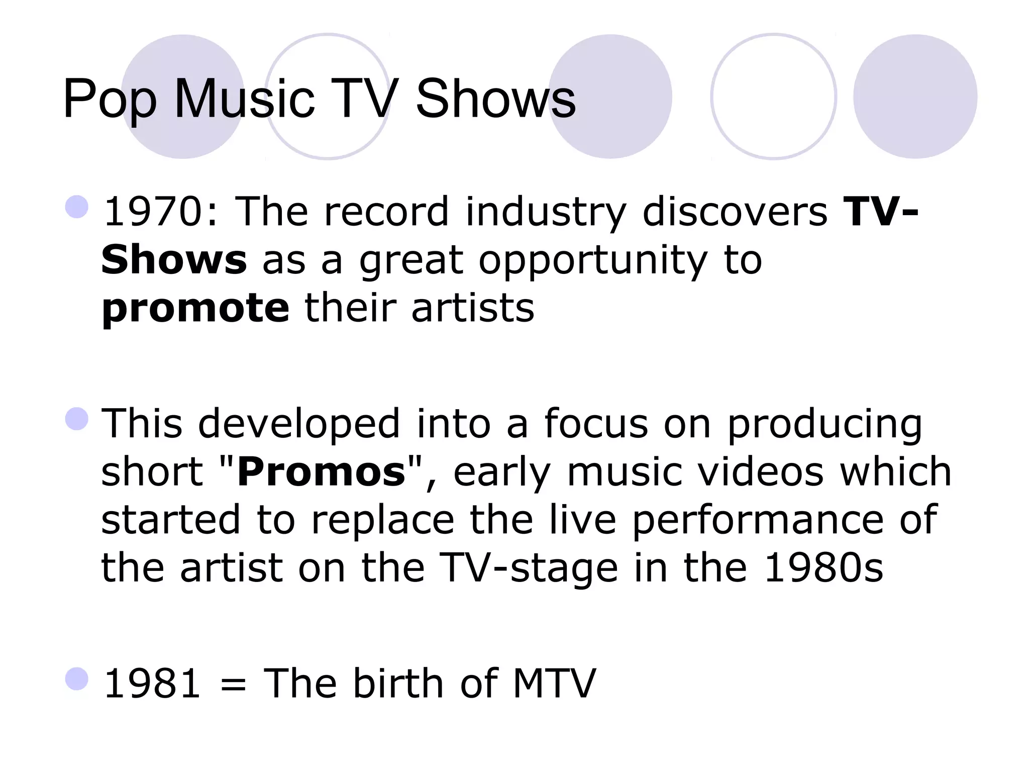 Pop Music TV Shows
1970: The record industry discovers TV-
Shows as a great opportunity to
promote their artists
This developed into a focus on producing
short "Promos", early music videos which
started to replace the live performance of
the artist on the TV-stage in the 1980s
1981 = The birth of MTV
 
