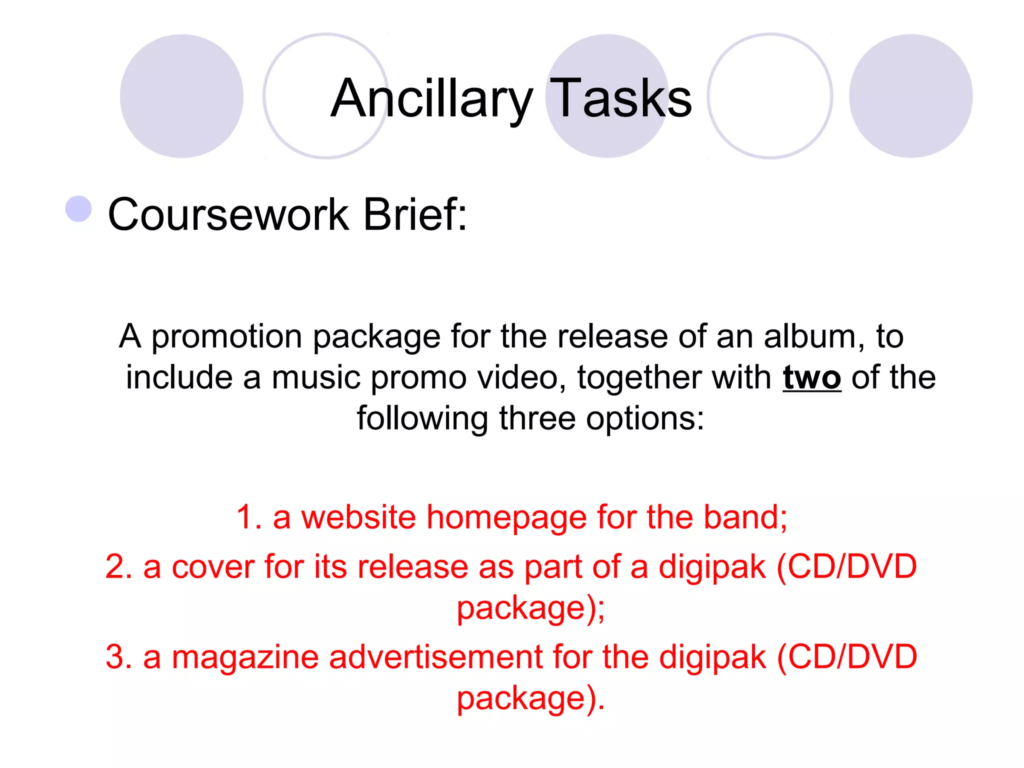 Ancillary Tasks
Coursework Brief:
A promotion package for the release of an album, to
include a music promo video, together with two of the
following three options:
1. a website homepage for the band;
2. a cover for its release as part of a digipak (CD/DVD
package);
3. a magazine advertisement for the digipak (CD/DVD
package).
 