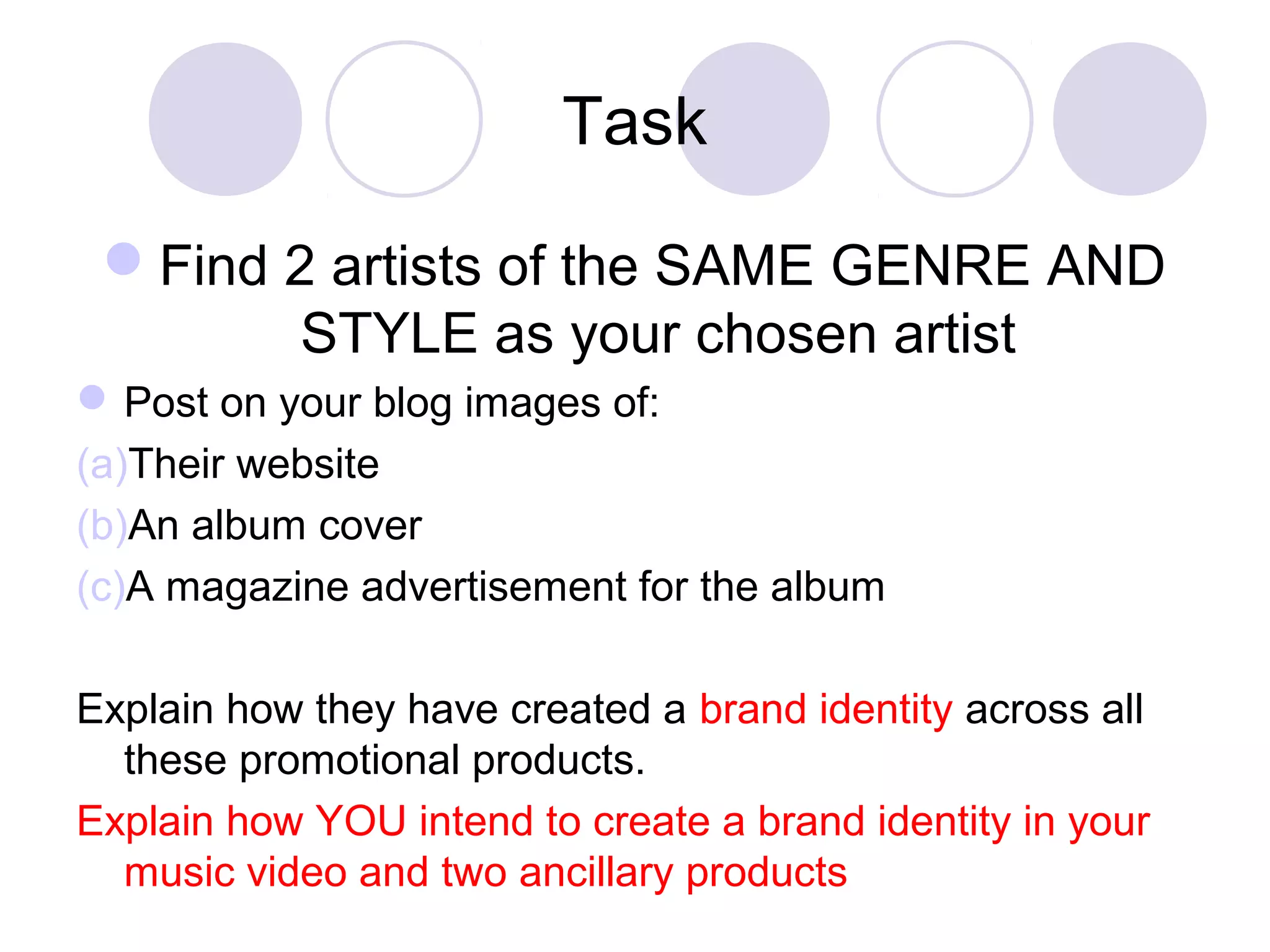 Task
Find 2 artists of the SAME GENRE AND
STYLE as your chosen artist
Post on your blog images of:
(a)Their website
(b)An album cover
(c)A magazine advertisement for the album
Explain how they have created a brand identity across all
these promotional products.
Explain how YOU intend to create a brand identity in your
music video and two ancillary products
 